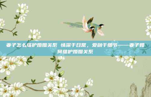 妻子怎么维护婚姻关系 情深于日常，爱融于细节——妻子如何维护婚姻关系