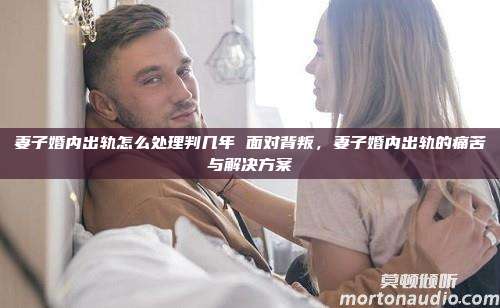 妻子婚内出轨怎么处理判几年 面对背叛，妻子婚内出轨的痛苦与解决方案