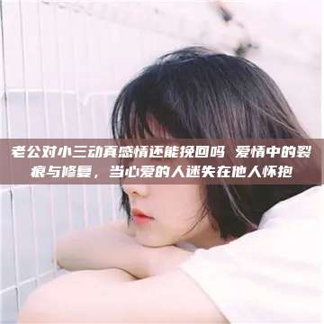 老公对小三动真感情还能挽回吗 爱情中的裂痕与修复，当心爱的人迷失在他人怀抱