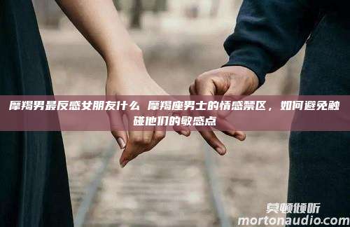 摩羯男最反感女朋友什么 摩羯座男士的情感禁区，如何避免触碰他们的敏感点