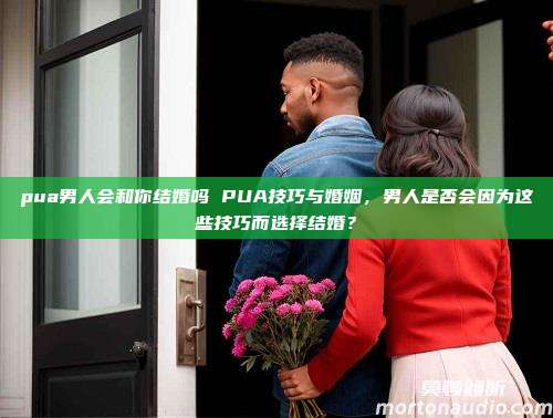 pua男人会和你结婚吗 PUA技巧与婚姻，男人是否会因为这些技巧而选择结婚？