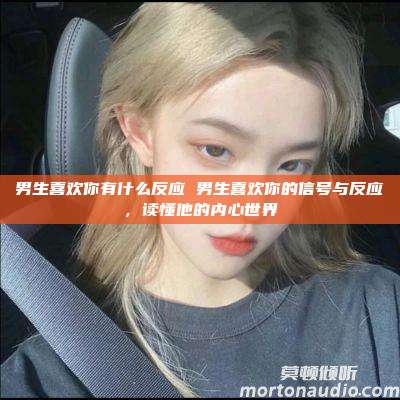 男生喜欢你有什么反应 男生喜欢你的信号与反应，读懂他的内心世界