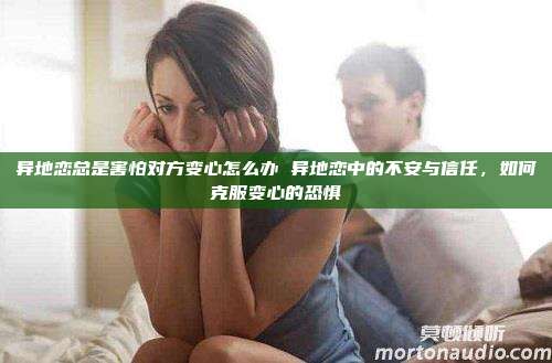 异地恋总是害怕对方变心怎么办 异地恋中的不安与信任，如何克服变心的恐惧