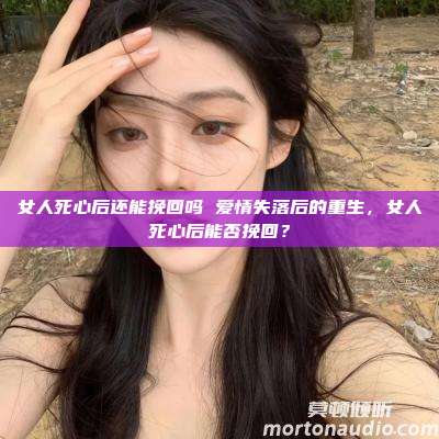 女人死心后还能挽回吗 爱情失落后的重生，女人死心后能否挽回？