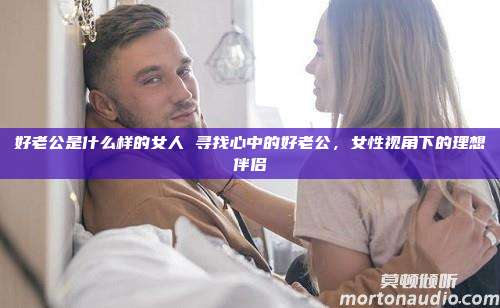 好老公是什么样的女人 寻找心中的好老公，女性视角下的理想伴侣