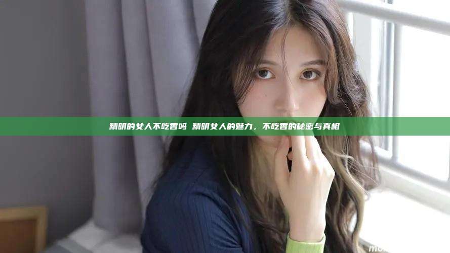 精明的女人不吃香吗 精明女人的魅力，不吃香的秘密与真相