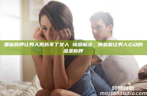 哪些称呼让男人抵抗不了女人 情感魔法，那些能让男人心动的温柔称呼