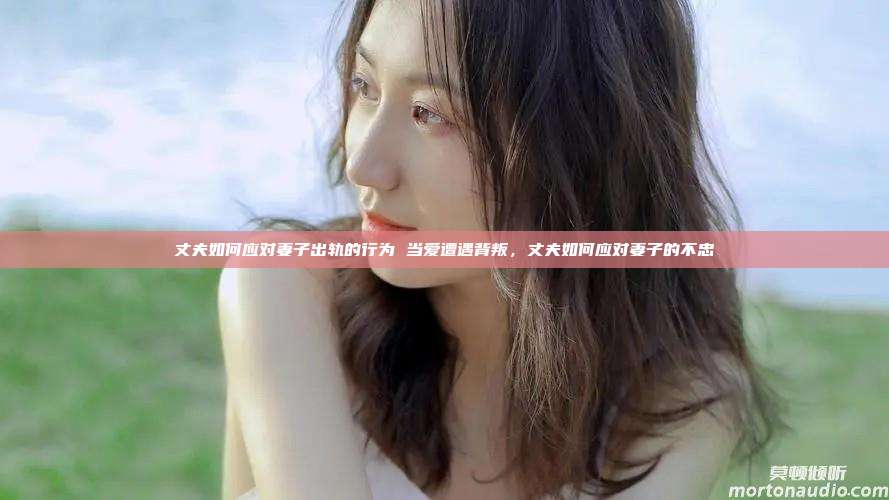 丈夫如何应对妻子出轨的行为 当爱遭遇背叛，丈夫如何应对妻子的不忠