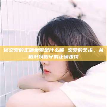 谈恋爱的正确步骤是什么呢 恋爱的艺术，从相识到相守的正确步伐