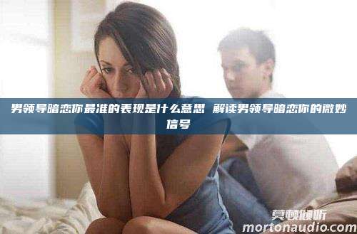 男领导暗恋你最准的表现是什么意思 解读男领导暗恋你的微妙信号