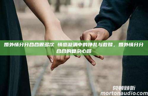 婚外情分分合合很多次 情感漩涡中的挣扎与救赎，婚外情分分合合的复杂心路