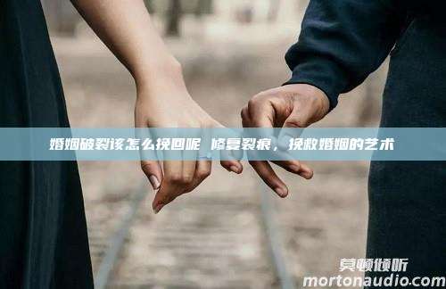 婚姻破裂该怎么挽回呢 修复裂痕，挽救婚姻的艺术