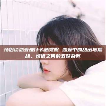 情侣谈恋爱是什么感觉呢 恋爱中的甜蜜与挑战，情侣之间的五味杂陈