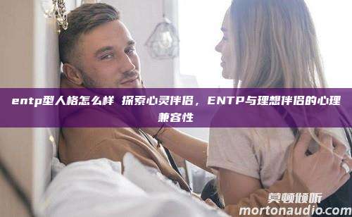 entp型人格怎么样 探索心灵伴侣，ENTP与理想伴侣的心理兼容性