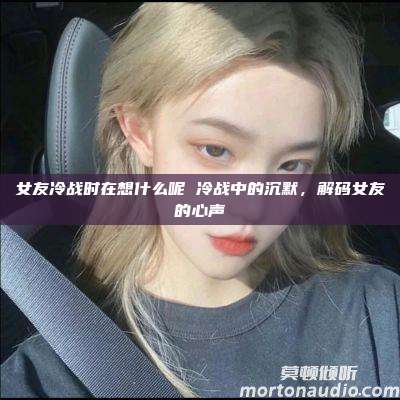 女友冷战时在想什么呢 冷战中的沉默，解码女友的心声