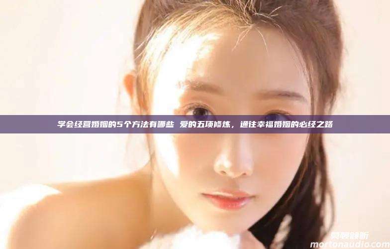 学会经营婚姻的5个方法有哪些 爱的五项修炼，通往幸福婚姻的必经之路