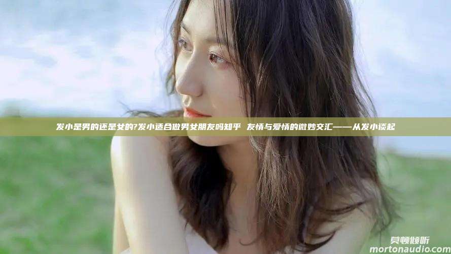 发小是男的还是女的?发小适合做男女朋友吗知乎 友情与爱情的微妙交汇——从发小谈起