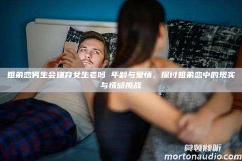 姐弟恋男生会嫌弃女生老吗 年龄与爱情，探讨姐弟恋中的现实与情感挑战