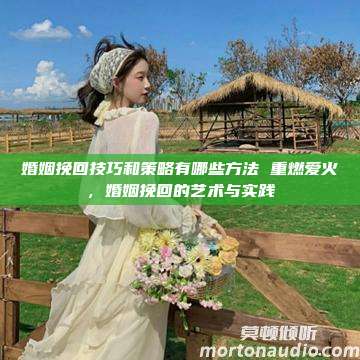 婚姻挽回技巧和策略有哪些方法 重燃爱火，婚姻挽回的艺术与实践