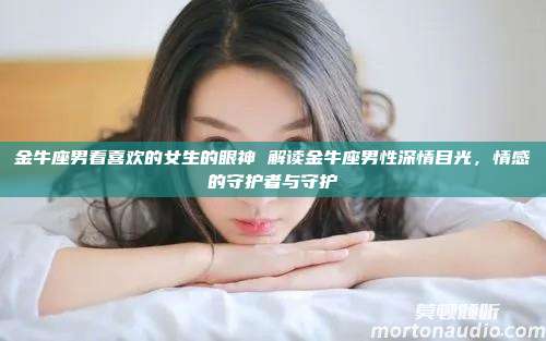 金牛座男看喜欢的女生的眼神 解读金牛座男性深情目光，情感的守护者与守护