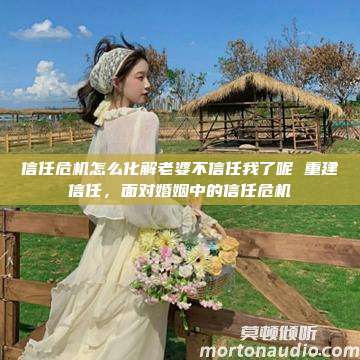 信任危机怎么化解老婆不信任我了呢 重建信任，面对婚姻中的信任危机