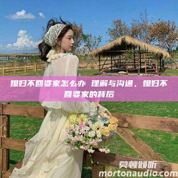 媳妇不回婆家怎么办 理解与沟通，媳妇不回婆家的背后