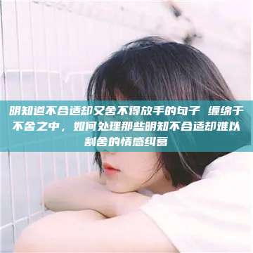 明知道不合适却又舍不得放手的句子 缠绵于不舍之中，如何处理那些明知不合适却难以割舍的情感纠葛