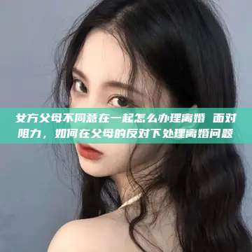 女方父母不同意在一起怎么办理离婚 面对阻力，如何在父母的反对下处理离婚问题