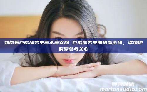 如何看巨蟹座男生喜不喜欢你 巨蟹座男生的情感密码，读懂他的爱意与关心