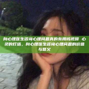 向心理医生咨询心理问题真的有用吗视频 心灵的灯塔，向心理医生咨询心理问题的价值与意义