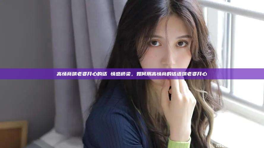 高情商哄老婆开心的话 情感桥梁，如何用高情商的话语哄老婆开心