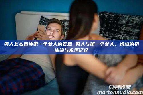 男人怎么看待第一个女人的表现 男人与第一个女人，情感的初体验与永恒记忆