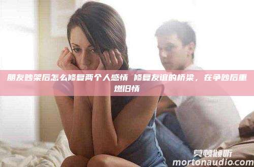 朋友吵架后怎么修复两个人感情 修复友谊的桥梁，在争吵后重燃旧情