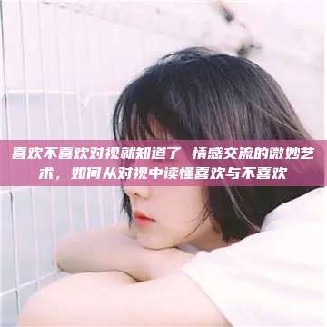 喜欢不喜欢对视就知道了 情感交流的微妙艺术，如何从对视中读懂喜欢与不喜欢