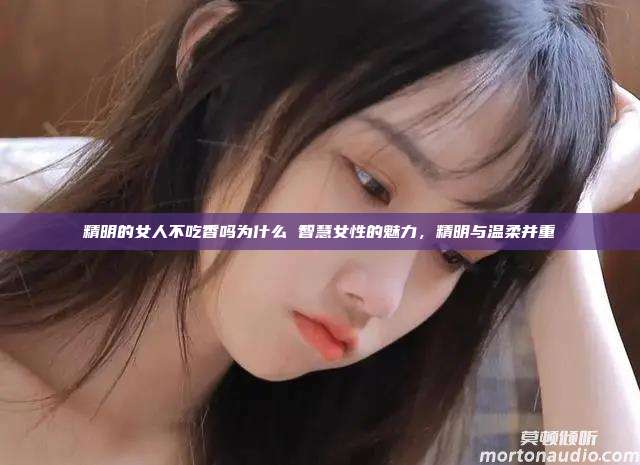 精明的女人不吃香吗为什么 智慧女性的魅力，精明与温柔并重