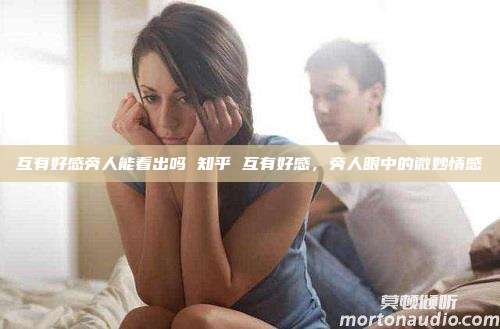 互有好感旁人能看出吗 知乎 互有好感，旁人眼中的微妙情感