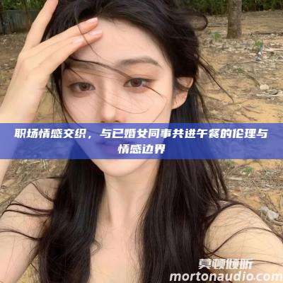 职场情感交织，与已婚女同事共进午餐的伦理与情感边界