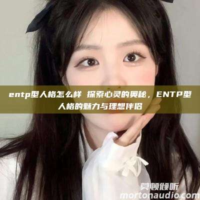 entp型人格怎么样 探索心灵的奥秘，ENTP型人格的魅力与理想伴侣