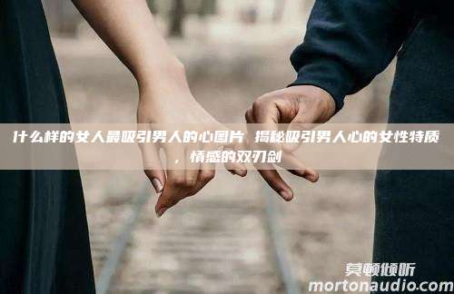 什么样的女人最吸引男人的心图片 揭秘吸引男人心的女性特质，情感的双刃剑