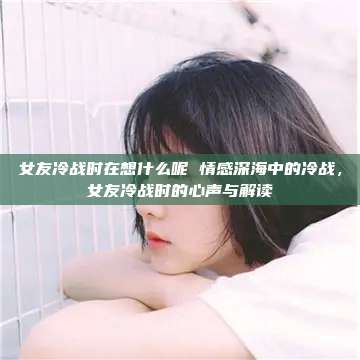 女友冷战时在想什么呢 情感深海中的冷战，女友冷战时的心声与解读