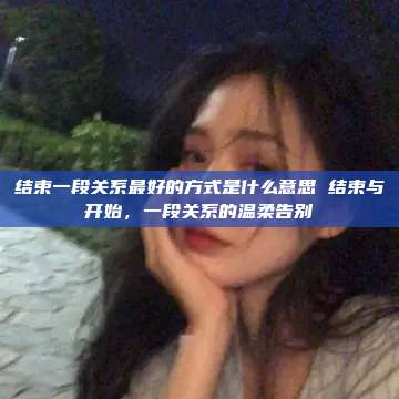 结束一段关系最好的方式是什么意思 结束与开始，一段关系的温柔告别