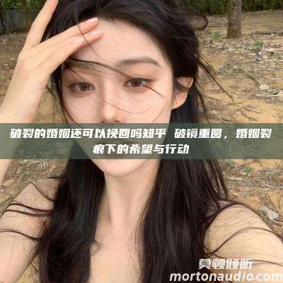 破裂的婚姻还可以挽回吗知乎 破镜重圆，婚姻裂痕下的希望与行动