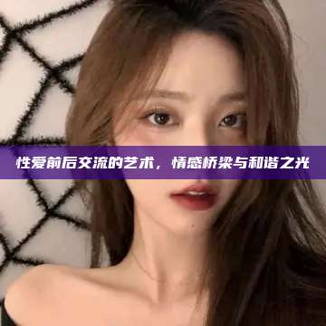 性爱前后交流的艺术，情感桥梁与和谐之光