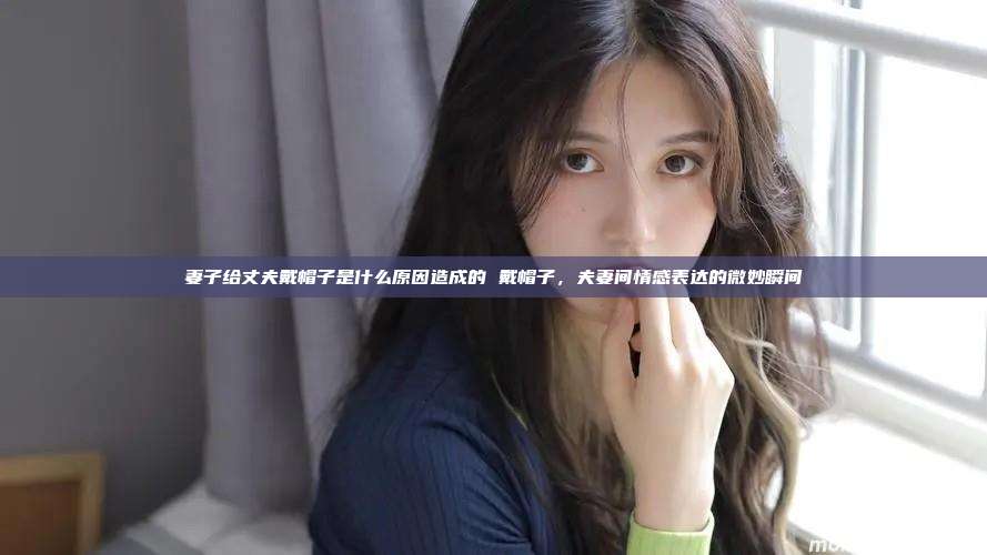 妻子给丈夫戴帽子是什么原因造成的 戴帽子，夫妻间情感表达的微妙瞬间