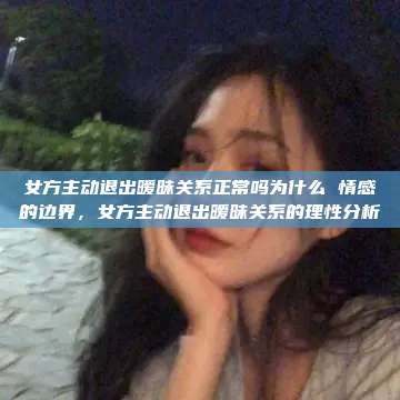 女方主动退出暧昧关系正常吗为什么 情感的边界，女方主动退出暧昧关系的理性分析