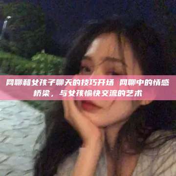 网聊和女孩子聊天的技巧开场 网聊中的情感桥梁，与女孩愉快交流的艺术