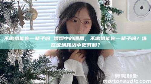 不离婚能拖一辈子吗 婚姻中的僵局，不离婚能拖一辈子吗？谁在这场耗战中更有利？