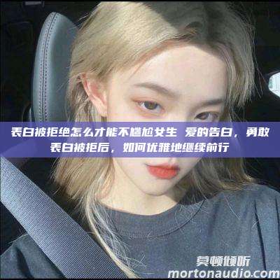 表白被拒绝怎么才能不尴尬女生 爱的告白，勇敢表白被拒后，如何优雅地继续前行