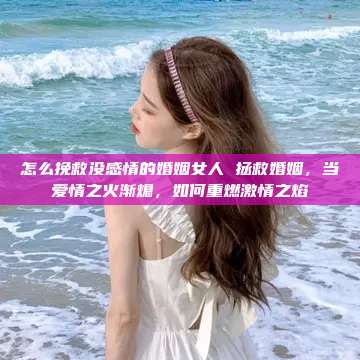 怎么挽救没感情的婚姻女人 拯救婚姻，当爱情之火渐熄，如何重燃激情之焰