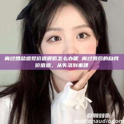 离过婚总感觉价值很低怎么办呢 离过婚后的自我价值感，从失落到重建